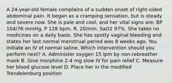 A 24-year-old female complains of a sudden onset of right-sided abdominal pain. It began as a cramping sensation, but is steady and severe now. She is pale and cool, and her vital signs are: BP 104/76 mmHg, P 128 bpm, R. 20/min. SaO2 97%. She takes no medicines on a daily basis. She has spotty vaginal bleeding and states her last normal menstrual period was 8 weeks ago. You initiate an IV of normal saline. Which intervention should you perform next? A. Administer oxygen 15 lpm by non-rebreather mask B. Give morphine 2-4 mg slow IV for pain relief C. Measure her blood glucose level D. Place her in the modified Trendelenburg position