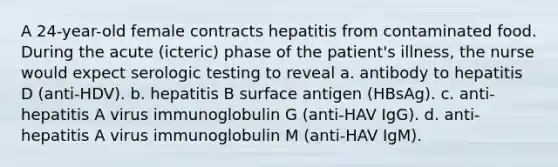 A 24-year-old female contracts hepatitis from contaminated food. During the acute (icteric) phase of the patient's illness, the nurse would expect serologic testing to reveal a. antibody to hepatitis D (anti-HDV). b. hepatitis B surface antigen (HBsAg). c. anti-hepatitis A virus immunoglobulin G (anti-HAV IgG). d. anti-hepatitis A virus immunoglobulin M (anti-HAV IgM).