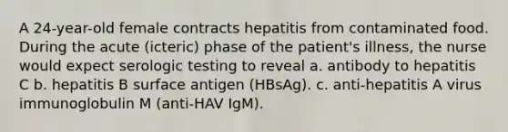 A 24-year-old female contracts hepatitis from contaminated food. During the acute (icteric) phase of the patient's illness, the nurse would expect serologic testing to reveal a. antibody to hepatitis C b. hepatitis B surface antigen (HBsAg). c. anti-hepatitis A virus immunoglobulin M (anti-HAV IgM).