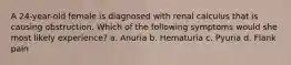 A 24-year-old female is diagnosed with renal calculus that is causing obstruction. Which of the following symptoms would she most likely experience? a. Anuria b. Hematuria c. Pyuria d. Flank pain