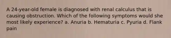 A 24-year-old female is diagnosed with renal calculus that is causing obstruction. Which of the following symptoms would she most likely experience? a. Anuria b. Hematuria c. Pyuria d. Flank pain