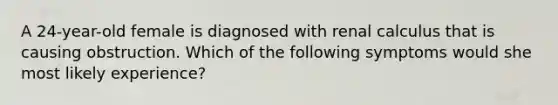 A 24-year-old female is diagnosed with renal calculus that is causing obstruction. Which of the following symptoms would she most likely experience?