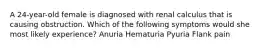 A 24-year-old female is diagnosed with renal calculus that is causing obstruction. Which of the following symptoms would she most likely experience? Anuria Hematuria Pyuria Flank pain