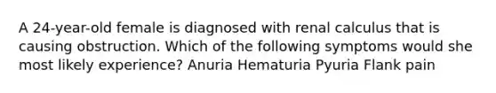 A 24-year-old female is diagnosed with renal calculus that is causing obstruction. Which of the following symptoms would she most likely experience? Anuria Hematuria Pyuria Flank pain