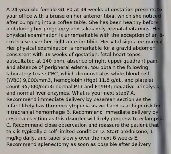 A 24-year-old female G1 P0 at 39 weeks of gestation presents to your office with a bruise on her anterior tibia, which she noticed after bumping into a coffee table. She has been healthy before and during her pregnancy and takes only prenatal vitamins. Her physical examination is unremarkable with the exception of an 8-cm bruise over her right anterior tibia. Her vital signs are normal. Her physical examination is remarkable for a gravid abdomen consistent with 39 weeks of gestation, fetal heart tones auscultated at 140 bpm, absence of right upper quadrant pain, and absence of peripheral edema. You obtain the following laboratory tests: CBC, which demonstrates white blood cell (WBC) 9,000/mm3, hemoglobin (Hgb) 11.8 g/dL, and platelet count 95,000/mm3; normal PTT and PT/INR; negative urinalysis; and normal liver enzymes. What is your next step? A. Recommend immediate delivery by cesarean section as the infant likely has thrombocytopenia as well and is at high risk for intracranial hemorrhage B. Recommend immediate delivery by cesarean section as this disorder will likely progress to eclampsia C. Recommend close observation and reassure the patient that this is typically a self-limited condition D. Start prednisone, 1 mg/kg daily, and taper slowly over the next 6 weeks E. Recommend splenectomy as soon as possible after delivery