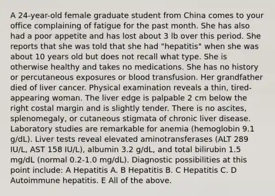 A 24-year-old female graduate student from China comes to your office complaining of fatigue for the past month. She has also had a poor appetite and has lost about 3 lb over this period. She reports that she was told that she had "hepatitis" when she was about 10 years old but does not recall what type. She is otherwise healthy and takes no medications. She has no history or percutaneous exposures or blood transfusion. Her grandfather died of liver cancer. Physical examination reveals a thin, tired-appearing woman. The liver edge is palpable 2 cm below the right costal margin and is slightly tender. There is no ascites, splenomegaly, or cutaneous stigmata of chronic liver disease. Laboratory studies are remarkable for anemia (hemoglobin 9.1 g/dL). Liver tests reveal elevated aminotransferases (ALT 289 IU/L, AST 158 IU/L), albumin 3.2 g/dL, and total bilirubin 1.5 mg/dL (normal 0.2-1.0 mg/dL). Diagnostic possibilities at this point include: A Hepatitis A. B Hepatitis B. C Hepatitis C. D Autoimmune hepatitis. E All of the above.