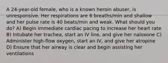 A 24-year-old female, who is a known heroin abuser, is unresponsive. Her respirations are 6 breaths/min and shallow and her pulse rate is 40 beats/min and weak. What should you do? A) Begin immediate cardiac pacing to increase her heart rate B) Intubate her trachea, start an IV line, and give her naloxone C) Administer high-flow oxygen, start an IV, and give her atropine D) Ensure that her airway is clear and begin assisting her ventilations