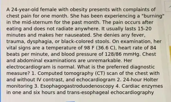 A 24-year-old female with obesity presents with complaints of chest pain for one month. She has been experiencing a "burning" in the mid-sternum for the past month. The pain occurs after eating and does not radiate anywhere. It usually lasts 15-20 minutes and makes her nauseated. She denies any fever, trauma, dysphagia, or black-colored stools. On examination, her vital signs are a temperature of 98 F (36.6 C), heart rate of 84 beats per minute, and blood pressure of 128/86 mmHg. Chest and abdominal examinations are unremarkable. Her electrocardiogram is normal. What is the preferred diagnostic measure? 1. Computed tomography (CT) scan of the chest with and without IV contrast, and echocardiogram 2. 24-hour Holter monitoring 3. Esophagogastroduodenoscopy 4. Cardiac enzymes in one and six hours and trans-esophageal echocardiography