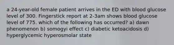 a 24-year-old female patient arrives in the ED with blood glucose level of 300. Fingerstick report at 2-3am shows blood glucose level of 775. which of the following has occurred? a) dawn phenomenon b) somogyi effect c) diabetic ketoacidosis d) hyperglycemic hyperosmolar state