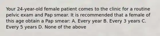 Your 24-year-old female patient comes to the clinic for a routine pelvic exam and Pap smear. It is recommended that a female of this age obtain a Pap smear: A. Every year B. Every 3 years C. Every 5 years D. None of the above