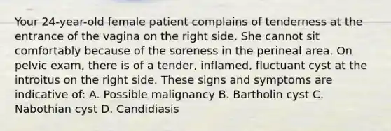 Your 24-year-old female patient complains of tenderness at the entrance of the vagina on the right side. She cannot sit comfortably because of the soreness in the perineal area. On pelvic exam, there is of a tender, inflamed, fluctuant cyst at the introitus on the right side. These signs and symptoms are indicative of: A. Possible malignancy B. Bartholin cyst C. Nabothian cyst D. Candidiasis