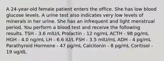 A 24-year-old female patient enters the office. She has low blood glucose levels. A urine test also indicates very low levels of minerals in her urine. She has an infrequent and light menstrual period. You perform a blood test and receive the following results. TSH - 3.6 mlU/L Prolactin - 12 ng/mL ACTH - 98 pg/mL HGH - 4.0 ng/mL LH - 6.6 IU/L FSH - 3.5 mIU/mL ADH - 4 pg/mL Parathyroid Hormone - 47 pg/mL Calcitonin - 8 pg/mL Coritisol - 19 ug/dL