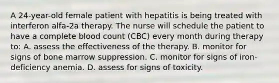 A 24-year-old female patient with hepatitis is being treated with interferon alfa-2a therapy. The nurse will schedule the patient to have a complete blood count (CBC) every month during therapy to: A. assess the effectiveness of the therapy. B. monitor for signs of bone marrow suppression. C. monitor for signs of iron-deficiency anemia. D. assess for signs of toxicity.