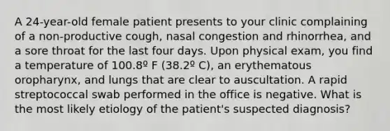 A 24-year-old female patient presents to your clinic complaining of a non-productive cough, nasal congestion and rhinorrhea, and a sore throat for the last four days. Upon physical exam, you find a temperature of 100.8º F (38.2º C), an erythematous oropharynx, and lungs that are clear to auscultation. A rapid streptococcal swab performed in the office is negative. What is the most likely etiology of the patient's suspected diagnosis?