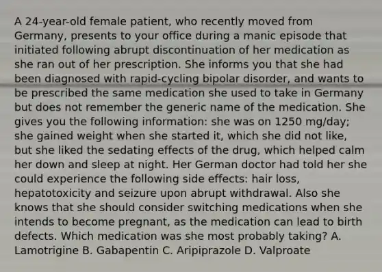 A 24-year-old female patient, who recently moved from Germany, presents to your office during a manic episode that initiated following abrupt discontinuation of her medication as she ran out of her prescription. She informs you that she had been diagnosed with rapid-cycling bipolar disorder, and wants to be prescribed the same medication she used to take in Germany but does not remember the generic name of the medication. She gives you the following information: she was on 1250 mg/day; she gained weight when she started it, which she did not like, but she liked the sedating effects of the drug, which helped calm her down and sleep at night. Her German doctor had told her she could experience the following side effects: hair loss, hepatotoxicity and seizure upon abrupt withdrawal. Also she knows that she should consider switching medications when she intends to become pregnant, as the medication can lead to birth defects. Which medication was she most probably taking? A. Lamotrigine B. Gabapentin C. Aripiprazole D. Valproate