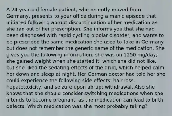 A 24-year-old female patient, who recently moved from Germany, presents to your office during a manic episode that initiated following abrupt discontinuation of her medication as she ran out of her prescription. She informs you that she had been diagnosed with rapid-cycling bipolar disorder, and wants to be prescribed the same medication she used to take in Germany but does not remember the generic name of the medication. She gives you the following information: she was on 1250 mg/day; she gained weight when she started it, which she did not like, but she liked the sedating effects of the drug, which helped calm her down and sleep at night. Her German doctor had told her she could experience the following side effects: hair loss, hepatotoxicity, and seizure upon abrupt withdrawal. Also she knows that she should consider switching medications when she intends to become pregnant, as the medication can lead to birth defects. Which medication was she most probably taking?