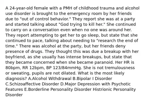 A 24-year-old female with a PMH of childhood trauma and alcohol use disorder is brought to the emergency room by her friends due to "out of control behavior." They report she was at a party and started talking about "God trying to kill her." She continued to carry on a conversation even when no one was around her. They report attempting to get her to go sleep, but state that she continued to pace, talking about needing to "research the end of time." There was alcohol at the party, but her friends deny presence of drugs. They thought this was due a breakup with her boyfriend, as she usually has intense breakups, but state that they became concerned when she became paranoid. Her HR is 80bpm, RR 12bpm, BP 123/84mmHg. She is not tremulousness or sweating, pupils are not dilated. What is the most likely diagnosis? A.Alcohol Withdrawal B.Bipolar I Disorder C.Schizoaffective Disorder D.Major Depression with Psychotic Features E.Borderline Personality Disorder Histrionic Personality Disorder