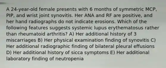 A 24-year-old female presents with 6 months of symmetric MCP, PIP, and wrist joint synovitis. Her ANA and RF are positive, and her hand radiographs do not indicate erosions. Which of the following features suggests systemic lupus erythematosus rather than rheumatoid arthritis? A) Her additional history of 3 miscarriages B) Her physical examination finding of synovitis C) Her additional radiographic finding of bilateral pleural effusions D) Her additional history of sicca symptoms E) Her additional laboratory finding of neutropenia