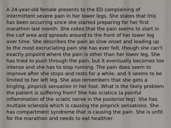 A 24-year-old female presents to the ED complaining of intermittent severe pain in her lower legs. She states that this has been occurring since she started preparing for her first marathon last month. She notes that the pain seems to start in the calf area and spreads around to the front of her lower leg over time. She describes the pain as slow onset and leading up to the most excruciating pain she has ever felt, though she can't exactly pinpoint where the pain is other than her lower leg. She has tried to push through the pain, but it eventually becomes too intense and she has to stop running. The pain does seem to improve after she stops and rests for a while, and it seems to be limited to her left leg. She also remembers that she gets a tingling, pinprick sensation in her foot. What is the likely problem the patient is suffering from? She has sciatica (a painful inflammation of the sciatic nerve in the posterior leg). She has multiple sclerosis which is causing the pinprick sensations. She has compartment syndrome that is causing the pain. She is unfit for the marathon and needs to eat healthier.