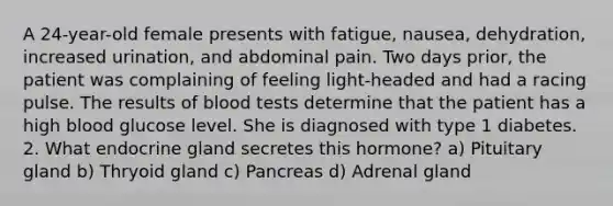 A 24-year-old female presents with fatigue, nausea, dehydration, increased urination, and abdominal pain. Two days prior, the patient was complaining of feeling light-headed and had a racing pulse. The results of blood tests determine that the patient has a high blood glucose level. She is diagnosed with type 1 diabetes. 2. What endocrine gland secretes this hormone? a) Pituitary gland b) Thryoid gland c) Pancreas d) Adrenal gland