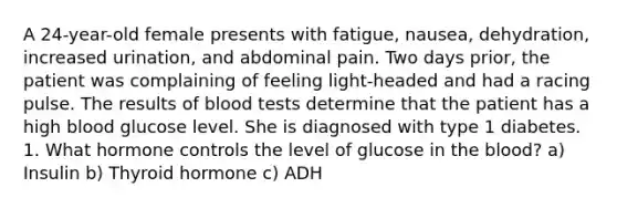 A 24-year-old female presents with fatigue, nausea, dehydration, increased urination, and abdominal pain. Two days prior, the patient was complaining of feeling light-headed and had a racing pulse. The results of blood tests determine that the patient has a high blood glucose level. She is diagnosed with type 1 diabetes. 1. What hormone controls the level of glucose in the blood? a) Insulin b) Thyroid hormone c) ADH