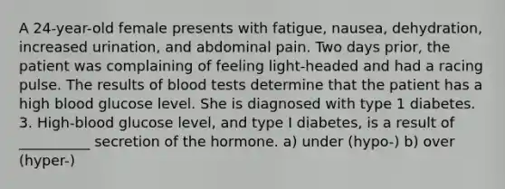 A 24-year-old female presents with fatigue, nausea, dehydration, increased urination, and abdominal pain. Two days prior, the patient was complaining of feeling light-headed and had a racing pulse. The results of blood tests determine that the patient has a high blood glucose level. She is diagnosed with type 1 diabetes. 3. High-blood glucose level, and type I diabetes, is a result of __________ secretion of the hormone. a) under (hypo-) b) over (hyper-)