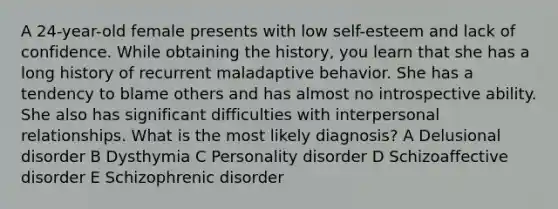 A 24-year-old female presents with low self-esteem and lack of confidence. While obtaining the history, you learn that she has a long history of recurrent maladaptive behavior. She has a tendency to blame others and has almost no introspective ability. She also has significant difficulties with interpersonal relationships. What is the most likely diagnosis? A Delusional disorder B Dysthymia C Personality disorder D Schizoaffective disorder E Schizophrenic disorder