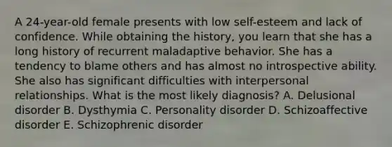 A 24-year-old female presents with low self-esteem and lack of confidence. While obtaining the history, you learn that she has a long history of recurrent maladaptive behavior. She has a tendency to blame others and has almost no introspective ability. She also has significant difficulties with interpersonal relationships. What is the most likely diagnosis? A. Delusional disorder B. Dysthymia C. Personality disorder D. Schizoaffective disorder E. Schizophrenic disorder