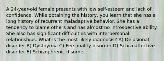 A 24-year-old female presents with low self-esteem and lack of confidence. While obtaining the history, you learn that she has a long history of recurrent maladaptive behavior. She has a tendency to blame others and has almost no introspective ability. She also has significant difficulties with interpersonal relationships. What is the most likely diagnosis? A) Delusional disorder B) Dysthymia C) Personality disorder D) Schizoaffective disorder E) Schizophrenic disorder