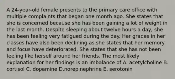 A 24-year-old female presents to the primary care office with multiple complaints that began one month ago. She states that she is concerned because she has been gaining a lot of weight in the last month. Despite sleeping about twelve hours a day, she has been feeling very fatigued during the day. Her grades in her classes have also been declining as she states that her memory and focus have deteriorated. She states that she has not been feeling like herself around her friends. The most likely explanation for her findings is an imbalance of A. acetylcholine B. cortisol C. dopamine D.norepinephrine E. serotonin