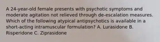 A 24-year-old female presents with psychotic symptoms and moderate agitation not relieved through de-escalation measures. Which of the following atypical antipsychotics is available in a short-acting intramuscular formulation? A. Lurasidone B. Risperidone C. Ziprasidone