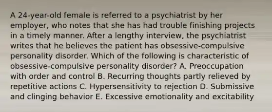 A 24-year-old female is referred to a psychiatrist by her employer, who notes that she has had trouble finishing projects in a timely manner. After a lengthy interview, the psychiatrist writes that he believes the patient has obsessive-compulsive personality disorder. Which of the following is characteristic of obsessive-compulsive personality disorder? A. Preoccupation with order and control B. Recurring thoughts partly relieved by repetitive actions C. Hypersensitivity to rejection D. Submissive and clinging behavior E. Excessive emotionality and excitability