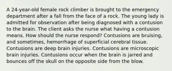 A 24-year-old female rock climber is brought to the emergency department after a fall from the face of a rock. The young lady is admitted for observation after being diagnosed with a contusion to the brain. The client asks the nurse what having a contusion means. How should the nurse respond? Contusions are bruising, and sometimes, hemorrhage of superficial cerebral tissue. Contusions are deep brain injuries. Contusions are microscopic brain injuries. Contusions occur when the brain is jarred and bounces off the skull on the opposite side from the blow.