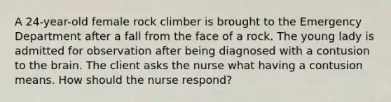 A 24-year-old female rock climber is brought to the Emergency Department after a fall from the face of a rock. The young lady is admitted for observation after being diagnosed with a contusion to the brain. The client asks the nurse what having a contusion means. How should the nurse respond?