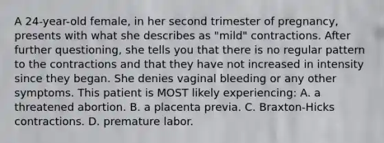 A 24-year-old female, in her second trimester of pregnancy, presents with what she describes as "mild" contractions. After further questioning, she tells you that there is no regular pattern to the contractions and that they have not increased in intensity since they began. She denies vaginal bleeding or any other symptoms. This patient is MOST likely experiencing: A. a threatened abortion. B. a placenta previa. C. Braxton-Hicks contractions. D. premature labor.