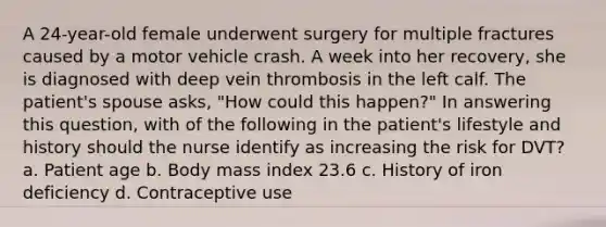 A 24-year-old female underwent surgery for multiple fractures caused by a motor vehicle crash. A week into her recovery, she is diagnosed with deep vein thrombosis in the left calf. The patient's spouse asks, "How could this happen?" In answering this question, with of the following in the patient's lifestyle and history should the nurse identify as increasing the risk for DVT? a. Patient age b. Body mass index 23.6 c. History of iron deficiency d. Contraceptive use