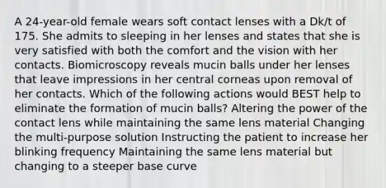 A 24-year-old female wears soft contact lenses with a Dk/t of 175. She admits to sleeping in her lenses and states that she is very satisfied with both the comfort and the vision with her contacts. Biomicroscopy reveals mucin balls under her lenses that leave impressions in her central corneas upon removal of her contacts. Which of the following actions would BEST help to eliminate the formation of mucin balls? Altering the power of the contact lens while maintaining the same lens material Changing the multi-purpose solution Instructing the patient to increase her blinking frequency Maintaining the same lens material but changing to a steeper base curve