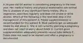 A 24-year-old G0 woman is considering pregnancy in the next year. Her medical history and physical examination are normal. She is unaware of any significant family history. She is vegetarian, exercises regularly and does not smoke or drink alcohol. Which of the following is the next best step in the management of this patient? A. Folate supplementation is recommended for this patient B. Most patients get an adequate intake by diet alone C. She is not currently planning a pregnancy and does not need to worry about folate D. Current grain supplementation adequately prevents neural tube defects E. Folate does not need to be started until after a pregnancy is documented