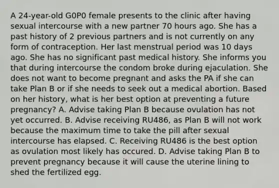 A 24-year-old G0P0 female presents to the clinic after having sexual intercourse with a new partner 70 hours ago. She has a past history of 2 previous partners and is not currently on any form of contraception. Her last menstrual period was 10 days ago. She has no significant past medical history. She informs you that during intercourse the condom broke during ejaculation. She does not want to become pregnant and asks the PA if she can take Plan B or if she needs to seek out a medical abortion. Based on her history, what is her best option at preventing a future pregnancy? A. Advise taking Plan B because ovulation has not yet occurred. B. Advise receiving RU486, as Plan B will not work because the maximum time to take the pill after sexual intercourse has elapsed. C. Receiving RU486 is the best option as ovulation most likely has occured. D. Advise taking Plan B to prevent pregnancy because it will cause the uterine lining to shed the fertilized egg.