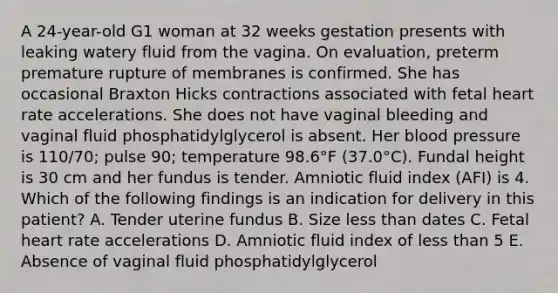 A 24-year-old G1 woman at 32 weeks gestation presents with leaking watery fluid from the vagina. On evaluation, preterm premature rupture of membranes is confirmed. She has occasional Braxton Hicks contractions associated with fetal heart rate accelerations. She does not have vaginal bleeding and vaginal fluid phosphatidylglycerol is absent. Her blood pressure is 110/70; pulse 90; temperature 98.6°F (37.0°C). Fundal height is 30 cm and her fundus is tender. Amniotic fluid index (AFI) is 4. Which of the following findings is an indication for delivery in this patient? A. Tender uterine fundus B. Size less than dates C. Fetal heart rate accelerations D. Amniotic fluid index of less than 5 E. Absence of vaginal fluid phosphatidylglycerol