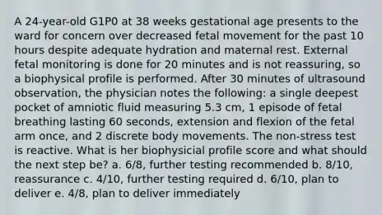 A 24-year-old G1P0 at 38 weeks gestational age presents to the ward for concern over decreased fetal movement for the past 10 hours despite adequate hydration and maternal rest. External fetal monitoring is done for 20 minutes and is not reassuring, so a biophysical profile is performed. After 30 minutes of ultrasound observation, the physician notes the following: a single deepest pocket of amniotic fluid measuring 5.3 cm, 1 episode of fetal breathing lasting 60 seconds, extension and flexion of the fetal arm once, and 2 discrete body movements. The non-stress test is reactive. What is her biophysicial profile score and what should the next step be? a. 6/8, further testing recommended b. 8/10, reassurance c. 4/10, further testing required d. 6/10, plan to deliver e. 4/8, plan to deliver immediately