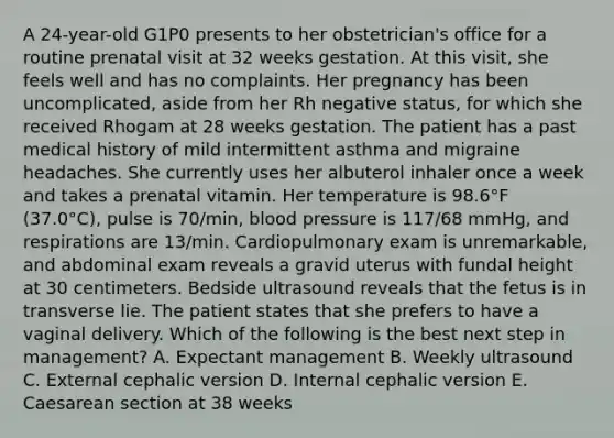 A 24-year-old G1P0 presents to her obstetrician's office for a routine prenatal visit at 32 weeks gestation. At this visit, she feels well and has no complaints. Her pregnancy has been uncomplicated, aside from her Rh negative status, for which she received Rhogam at 28 weeks gestation. The patient has a past medical history of mild intermittent asthma and migraine headaches. She currently uses her albuterol inhaler once a week and takes a prenatal vitamin. Her temperature is 98.6°F (37.0°C), pulse is 70/min, <a href='https://www.questionai.com/knowledge/kD0HacyPBr-blood-pressure' class='anchor-knowledge'>blood pressure</a> is 117/68 mmHg, and respirations are 13/min. Cardiopulmonary exam is unremarkable, and abdominal exam reveals a gravid uterus with fundal height at 30 centimeters. Bedside ultrasound reveals that the fetus is in transverse lie. The patient states that she prefers to have a vaginal delivery. Which of the following is the best next step in management? A. Expectant management B. Weekly ultrasound C. External cephalic version D. Internal cephalic version E. Caesarean section at 38 weeks