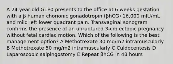 A 24-year-old G1P0 presents to the office at 6 weeks gestation with a β human chorionic gonadotropin (βhCG) 16,000 mIU/mL and mild left lower quadrant pain. Transvaginal sonogram confirms the presence of an unruptured 3-cm ectopic pregnancy without fetal cardiac motion. Which of the following is the best management option? A Methotrexate 30 mg/m2 intramuscularly B Methotrexate 50 mg/m2 intramuscularly C Culdocentesis D Laparoscopic salpingostomy E Repeat βhCG in 48 hours