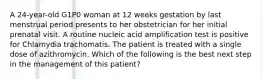 A 24-year-old G1P0 woman at 12 weeks gestation by last menstrual period presents to her obstetrician for her initial prenatal visit. A routine nucleic acid amplification test is positive for Chlamydia trachomatis. The patient is treated with a single dose of azithromycin. Which of the following is the best next step in the management of this patient?