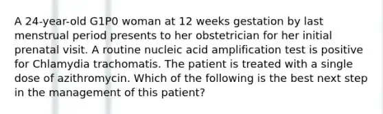 A 24-year-old G1P0 woman at 12 weeks gestation by last menstrual period presents to her obstetrician for her initial prenatal visit. A routine nucleic acid amplification test is positive for Chlamydia trachomatis. The patient is treated with a single dose of azithromycin. Which of the following is the best next step in the management of this patient?