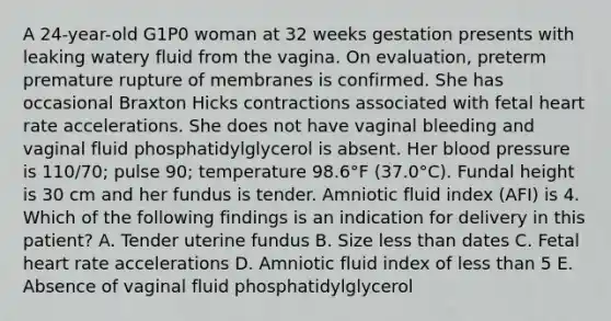 A 24-year-old G1P0 woman at 32 weeks gestation presents with leaking watery fluid from the vagina. On evaluation, preterm premature rupture of membranes is confirmed. She has occasional Braxton Hicks contractions associated with fetal heart rate accelerations. She does not have vaginal bleeding and vaginal fluid phosphatidylglycerol is absent. Her blood pressure is 110/70; pulse 90; temperature 98.6°F (37.0°C). Fundal height is 30 cm and her fundus is tender. Amniotic fluid index (AFI) is 4. Which of the following findings is an indication for delivery in this patient? A. Tender uterine fundus B. Size less than dates C. Fetal heart rate accelerations D. Amniotic fluid index of less than 5 E. Absence of vaginal fluid phosphatidylglycerol