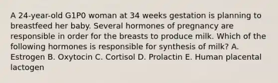 A 24-year-old G1P0 woman at 34 weeks gestation is planning to breastfeed her baby. Several hormones of pregnancy are responsible in order for the breasts to produce milk. Which of the following hormones is responsible for synthesis of milk? A. Estrogen B. Oxytocin C. Cortisol D. Prolactin E. Human placental lactogen