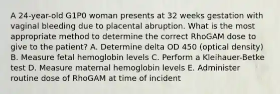 A 24-year-old G1P0 woman presents at 32 weeks gestation with vaginal bleeding due to placental abruption. What is the most appropriate method to determine the correct RhoGAM dose to give to the patient? A. Determine delta OD 450 (optical density) B. Measure fetal hemoglobin levels C. Perform a Kleihauer-Betke test D. Measure maternal hemoglobin levels E. Administer routine dose of RhoGAM at time of incident