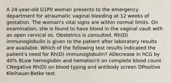 A 24-year-old G1P0 woman presents to the emergency department for atraumatic vaginal bleeding at 12 weeks of gestation. The woman's vital signs are within normal limits. On examination, she is found to have blood in the vaginal vault with an open cervical os. Obstetrics is consulted. Rh(D) immunoglobulin is given to the patient after laboratory results are available. Which of the following test results indicated the patient's need for Rh(D) immunoglobulin? ADecrease in hCG by 40% BLow hemoglobin and hematocrit on complete blood count CNegative Rh(D) on blood typing and antibody screen DPositive Kleihauer-Betke test