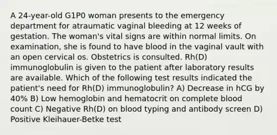 A 24-year-old G1P0 woman presents to the emergency department for atraumatic vaginal bleeding at 12 weeks of gestation. The woman's vital signs are within normal limits. On examination, she is found to have blood in the vaginal vault with an open cervical os. Obstetrics is consulted. Rh(D) immunoglobulin is given to the patient after laboratory results are available. Which of the following test results indicated the patient's need for Rh(D) immunoglobulin? A) Decrease in hCG by 40% B) Low hemoglobin and hematocrit on complete blood count C) Negative Rh(D) on blood typing and antibody screen D) Positive Kleihauer-Betke test